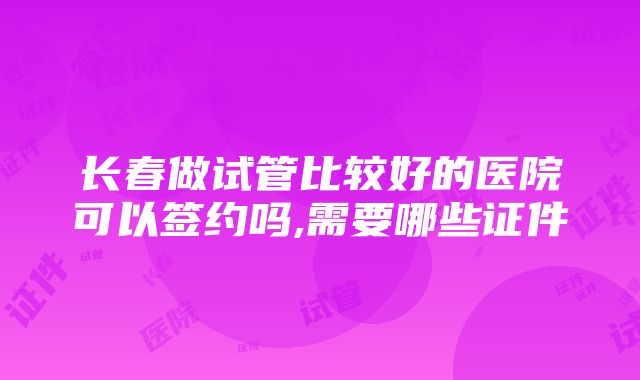 长春做试管比较好的医院可以签约吗,需要哪些证件