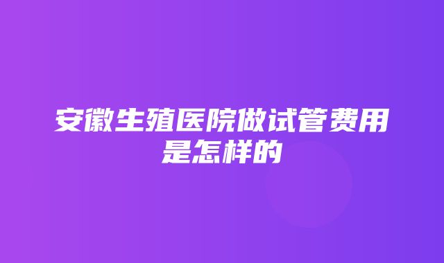 安徽生殖医院做试管费用是怎样的