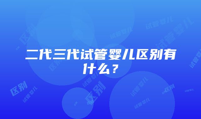 二代三代试管婴儿区别有什么？