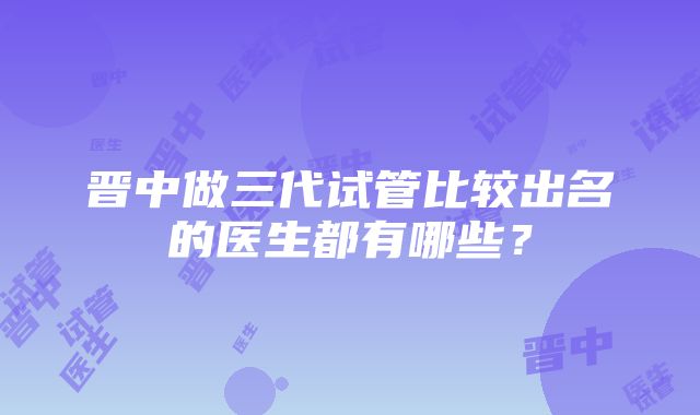 晋中做三代试管比较出名的医生都有哪些？