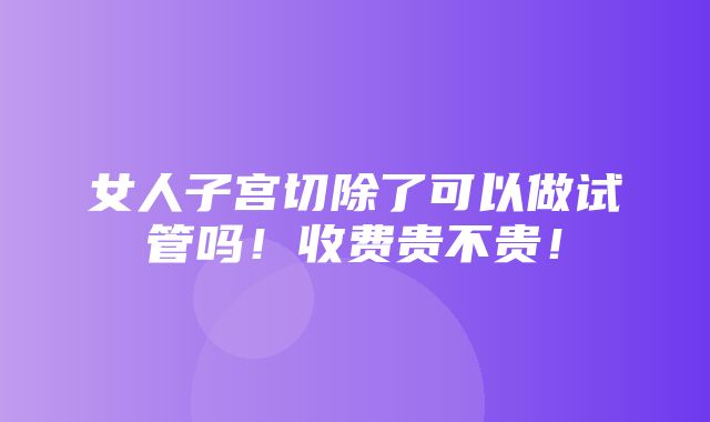 女人子宫切除了可以做试管吗！收费贵不贵！