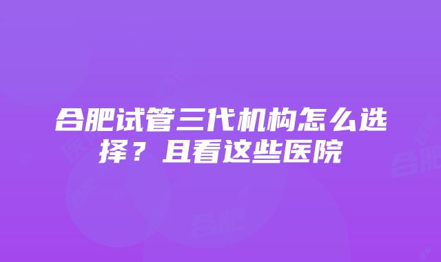 合肥试管三代机构怎么选择？且看这些医院