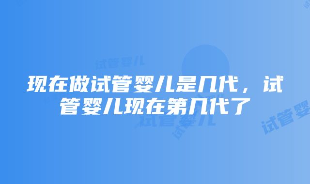 现在做试管婴儿是几代，试管婴儿现在第几代了