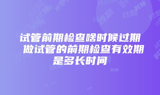 试管前期检查啥时候过期 做试管的前期检查有效期是多长时间