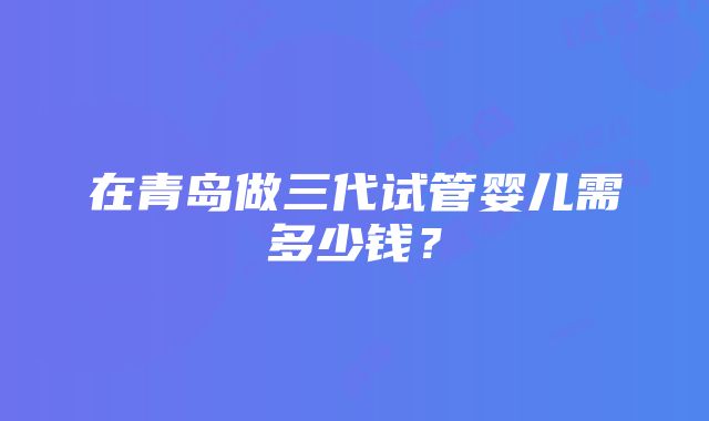 在青岛做三代试管婴儿需多少钱？