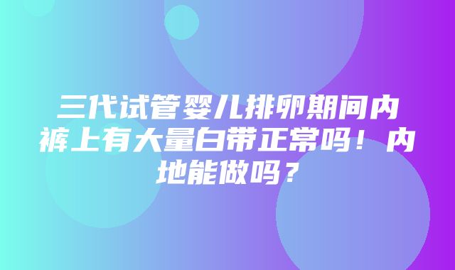 三代试管婴儿排卵期间内裤上有大量白带正常吗！内地能做吗？