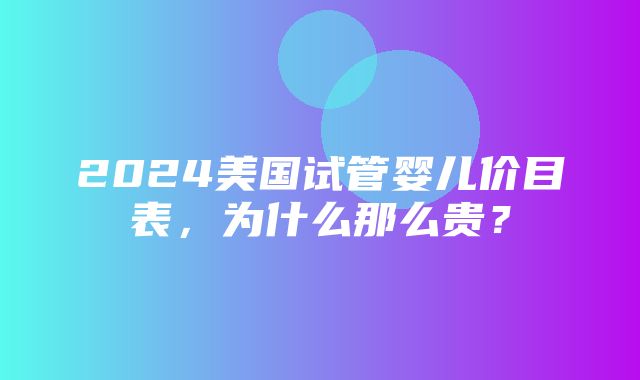 2024美国试管婴儿价目表，为什么那么贵？