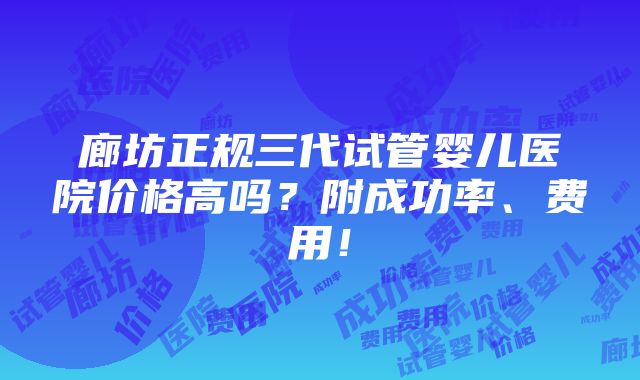 廊坊正规三代试管婴儿医院价格高吗？附成功率、费用！