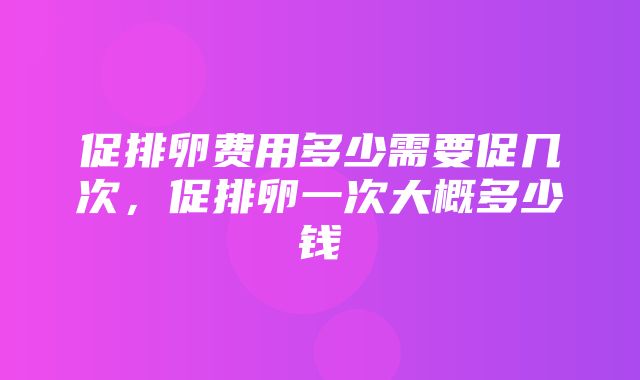 促排卵费用多少需要促几次，促排卵一次大概多少钱