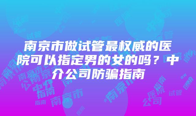 南京市做试管最权威的医院可以指定男的女的吗？中介公司防骗指南