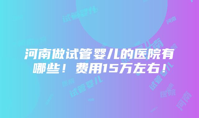 河南做试管婴儿的医院有哪些！费用15万左右！