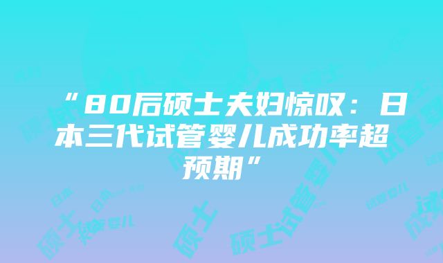 “80后硕士夫妇惊叹：日本三代试管婴儿成功率超预期”