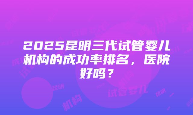 2025昆明三代试管婴儿机构的成功率排名，医院好吗？