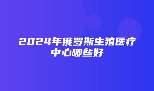 2024年俄罗斯生殖医疗中心哪些好