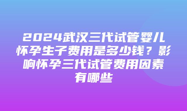 2024武汉三代试管婴儿怀孕生子费用是多少钱？影响怀孕三代试管费用因素有哪些