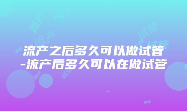 流产之后多久可以做试管-流产后多久可以在做试管