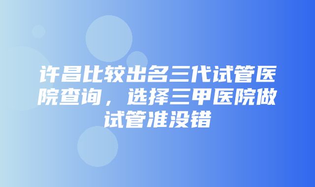 许昌比较出名三代试管医院查询，选择三甲医院做试管准没错