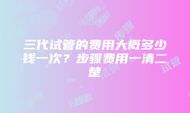 三代试管的费用大概多少钱一次？步骤费用一清二楚