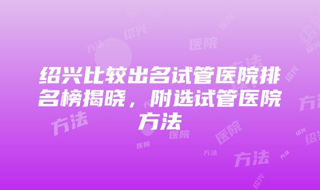 绍兴比较出名试管医院排名榜揭晓，附选试管医院方法