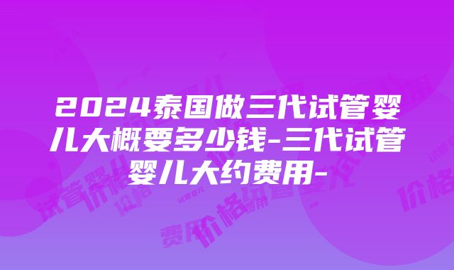 2024泰国做三代试管婴儿大概要多少钱-三代试管婴儿大约费用-