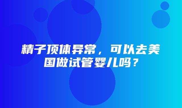 精子顶体异常，可以去美国做试管婴儿吗？