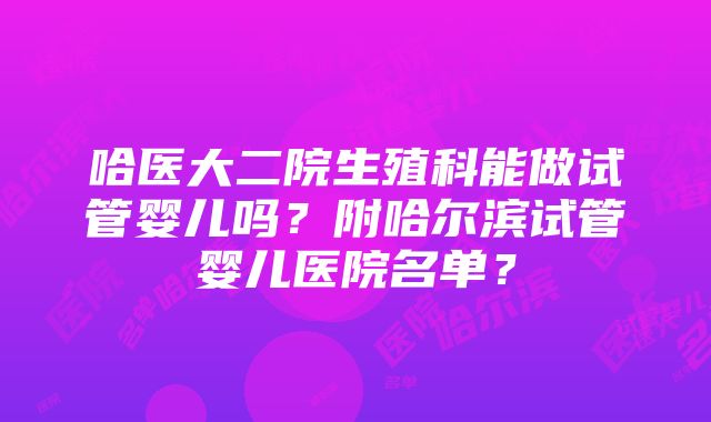 哈医大二院生殖科能做试管婴儿吗？附哈尔滨试管婴儿医院名单？