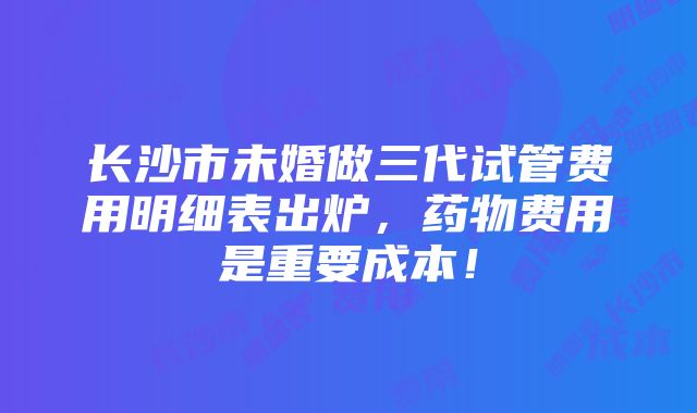 长沙市未婚做三代试管费用明细表出炉，药物费用是重要成本！