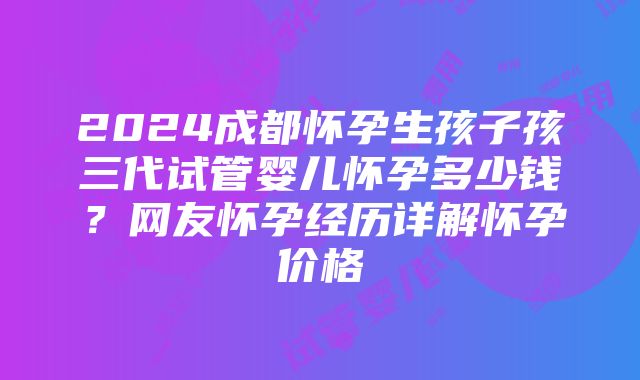 2024成都怀孕生孩子孩三代试管婴儿怀孕多少钱？网友怀孕经历详解怀孕价格