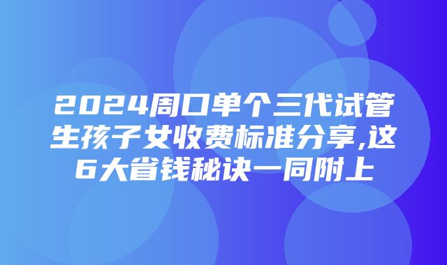 2024周口单个三代试管生孩子女收费标准分享,这6大省钱秘诀一同附上