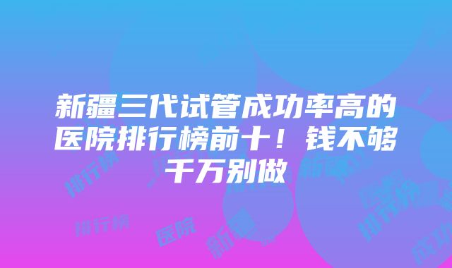 新疆三代试管成功率高的医院排行榜前十！钱不够千万别做