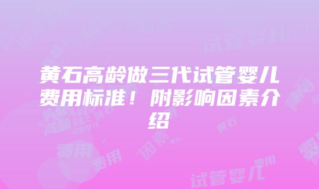 黄石高龄做三代试管婴儿费用标准！附影响因素介绍