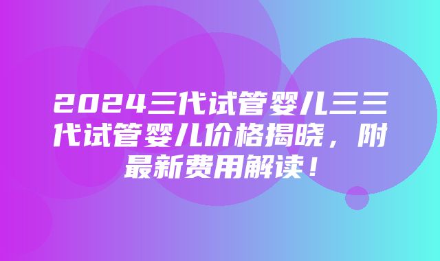 2024三代试管婴儿三三代试管婴儿价格揭晓，附最新费用解读！