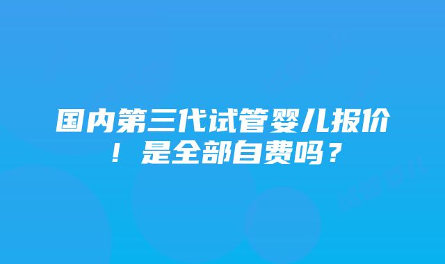 国内第三代试管婴儿报价！是全部自费吗？