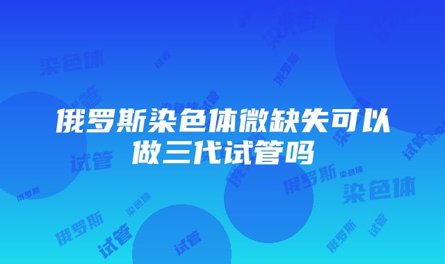 俄罗斯染色体微缺失可以做三代试管吗