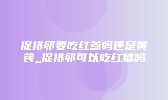 促排卵要吃红参吗还是黄芪_促排卵可以吃红糖吗