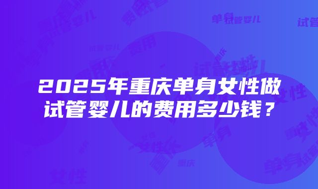 2025年重庆单身女性做试管婴儿的费用多少钱？