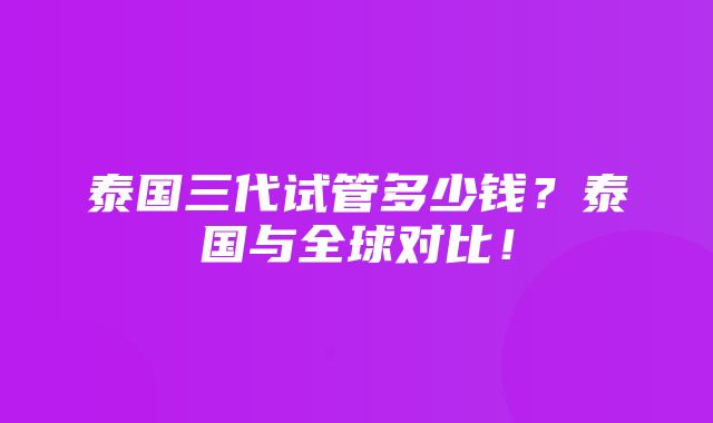 泰国三代试管多少钱？泰国与全球对比！