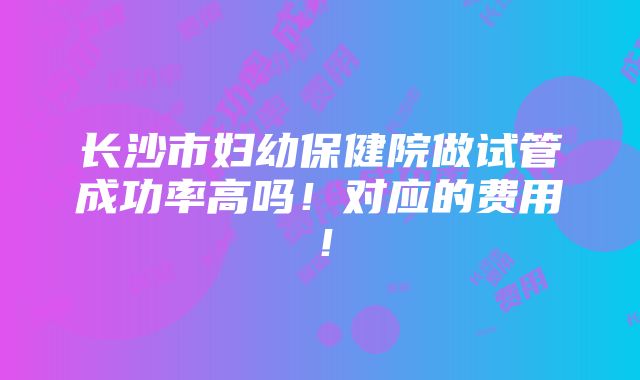 长沙市妇幼保健院做试管成功率高吗！对应的费用！