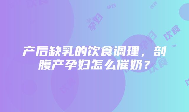 产后缺乳的饮食调理，剖腹产孕妇怎么催奶？