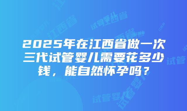 2025年在江西省做一次三代试管婴儿需要花多少钱，能自然怀孕吗？