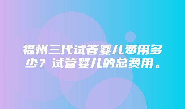 福州三代试管婴儿费用多少？试管婴儿的总费用。