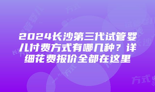 2024长沙第三代试管婴儿付费方式有哪几种？详细花费报价全都在这里