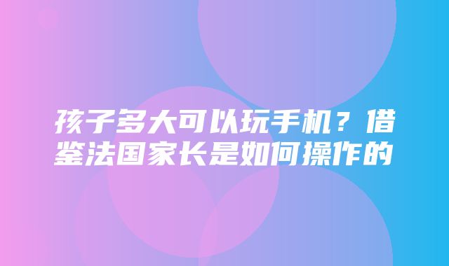 孩子多大可以玩手机？借鉴法国家长是如何操作的