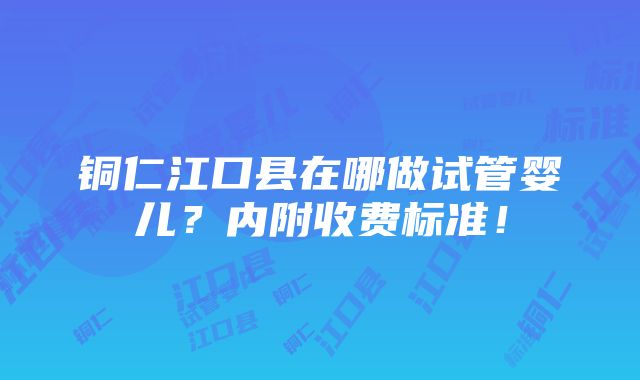 铜仁江口县在哪做试管婴儿？内附收费标准！