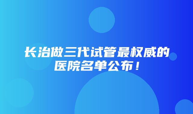 长治做三代试管最权威的医院名单公布！