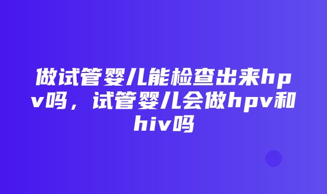 做试管婴儿能检查出来hpv吗，试管婴儿会做hpv和hiv吗