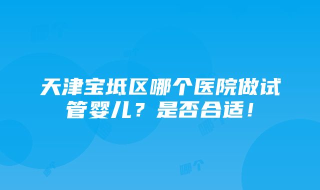 天津宝坻区哪个医院做试管婴儿？是否合适！