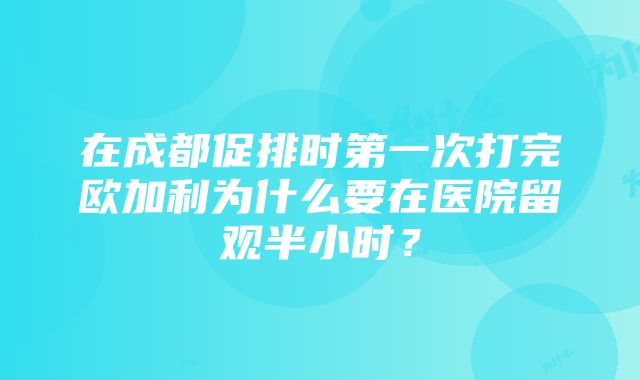 在成都促排时第一次打完欧加利为什么要在医院留观半小时？