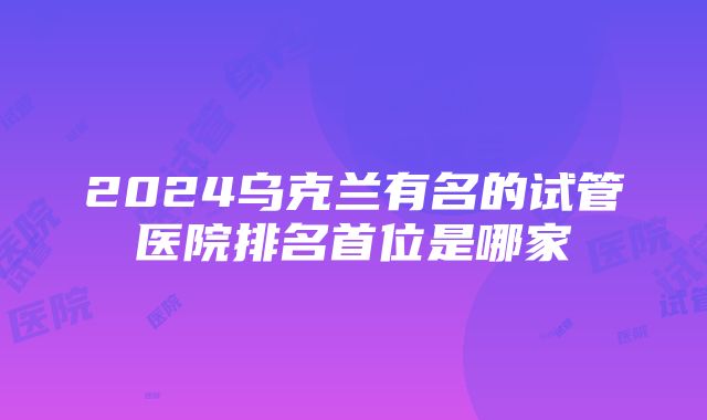 2024乌克兰有名的试管医院排名首位是哪家