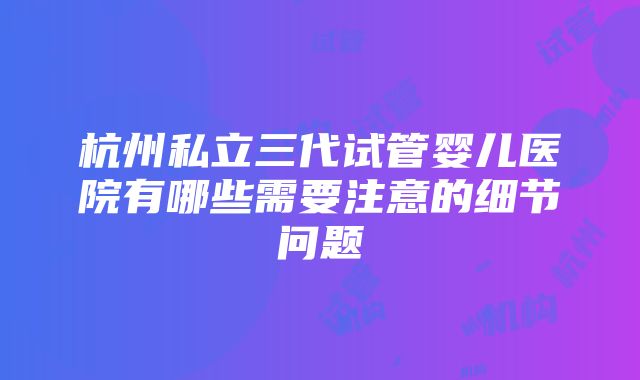 杭州私立三代试管婴儿医院有哪些需要注意的细节问题